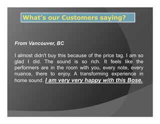 What’s our Customers saying?



From Vancouver, BC

I almost didn't buy this because of the price tag. I am so
glad I did. The sound is so rich. It feels like the
performers are in the room with you, every note, every
nuance, there to enjoy. A transforming experience in
home sound. I am very very happy with this Bose.
 