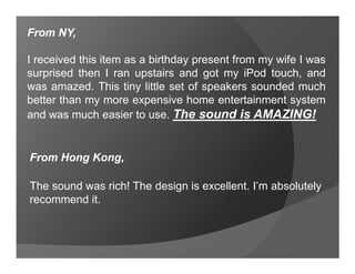 From NY,

I received this item as a birthday present from my wife I was
surprised then I ran upstairs and got my iPod touch, and
was amazed. This tiny little set of speakers sounded much
better than my more expensive home entertainment system
and was much easier to use. The sound is AMAZING!


From Hong Kong,

The sound was rich! The design is excellent. I’m absolutely
recommend it.
 