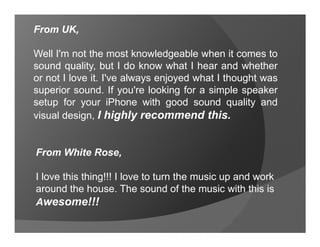 From UK,

Well I'm not the most knowledgeable when it comes to
sound quality, but I do know what I hear and whether
or not I love it. I've always enjoyed what I thought was
superior sound. If you're looking for a simple speaker
setup for your iPhone with good sound quality and
visual design, I highly recommend this.


From White Rose,

I love this thing!!! I love to turn the music up and work
around the house. The sound of the music with this is
Awesome!!!
 