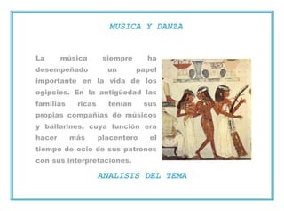 MUSICA Y DANZA
La música siempre ha
desempeñado un papel
importante en la vida de los
egipcios. En la antigüedad las
familias ricas tenían sus
propias compañías de músicos
y bailarines, cuya función era
hacer más placentero el
tiempo de ocio de sus patrones
con sus interpretaciones.
ANALISIS DEL TEMA
 