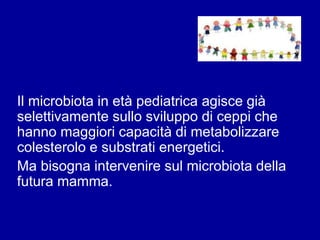 Il microbiota in età pediatrica agisce già
selettivamente sullo sviluppo di ceppi che
hanno maggiori capacità di metabolizzare
colesterolo e substrati energetici.
Ma bisogna intervenire sul microbiota della
futura mamma.
 