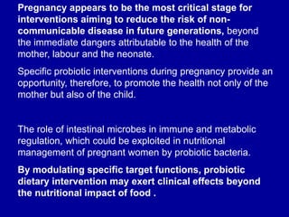 Pregnancy appears to be the most critical stage for
interventions aiming to reduce the risk of non-
communicable disease in future generations, beyond
the immediate dangers attributable to the health of the
mother, labour and the neonate.
Specific probiotic interventions during pregnancy provide an
opportunity, therefore, to promote the health not only of the
mother but also of the child.
The role of intestinal microbes in immune and metabolic
regulation, which could be exploited in nutritional
management of pregnant women by probiotic bacteria.
By modulating specific target functions, probiotic
dietary intervention may exert clinical effects beyond
the nutritional impact of food .
 