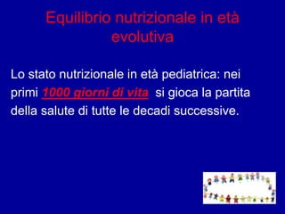 Equilibrio nutrizionale in età
evolutiva
Lo stato nutrizionale in età pediatrica: nei
primi 1000 giorni di vita si gioca la partita
della salute di tutte le decadi successive.
 