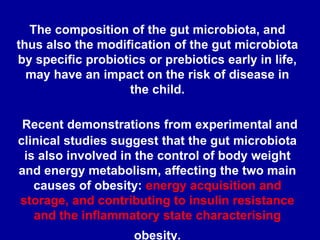 The composition of the gut microbiota, and
thus also the modification of the gut microbiota
by specific probiotics or prebiotics early in life,
may have an impact on the risk of disease in
the child.
Recent demonstrations from experimental and
clinical studies suggest that the gut microbiota
is also involved in the control of body weight
and energy metabolism, affecting the two main
causes of obesity: energy acquisition and
storage, and contributing to insulin resistance
and the inflammatory state characterising
obesity.
 
