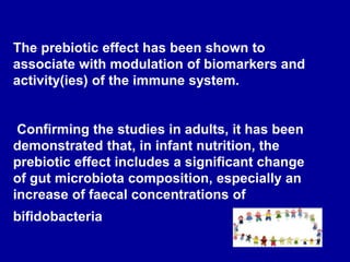 The prebiotic effect has been shown to
associate with modulation of biomarkers and
activity(ies) of the immune system.
Confirming the studies in adults, it has been
demonstrated that, in infant nutrition, the
prebiotic effect includes a significant change
of gut microbiota composition, especially an
increase of faecal concentrations of
bifidobacteria
 