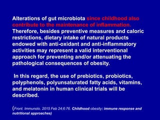 Alterations of gut microbiota since childhood also
contribute to the maintenance of inflammation.
Therefore, besides preventive measures and caloric
restrictions, dietary intake of natural products
endowed with anti-oxidant and anti-inflammatory
activities may represent a valid interventional
approach for preventing and/or attenuating the
pathological consequences of obesity.
In this regard, the use of prebiotics, probiotics,
polyphenols, polyunsaturated fatty acids, vitamins,
and melatonin in human clinical trials will be
described.
(Front. Immunolo. 2015 Feb 24;6:76. Childhood obesity: immune response and
nutritional approaches)
 