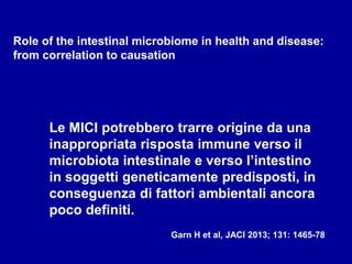 Role of the intestinal microbiome in health and disease:
from correlation to causation
Le MICI potrebbero trarre origine da una
inappropriata risposta immune verso il
microbiota intestinale e verso l’intestino
in soggetti geneticamente predisposti, in
conseguenza di fattori ambientali ancora
poco definiti.
Garn H et al, JACI 2013; 131: 1465-78
 