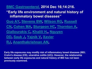 BMC Gastroenterol. 2014 Dec 16;14:216.
“Early life environment and natural history of
inflammatory bowel diseases”
Guo AY, Stevens BW, Wilson RG, Russell
CN, Cohen MA, Sturgeon HC, Thornton A,
Giallourakis C, Khalili H,, Nguyen
DD, Sauk J, Yajnik V, Xavier
RJ, Ananthakrishnan AN,
Early life exposures may modify risk of inflammatory bowel diseases (IBD;
Crohn's disease (CD), ulcerative colitis (UC)). However, the relationship
between early life exposures and natural history of IBD has not been
previously examined.
 