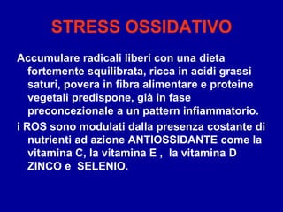 STRESS OSSIDATIVO
Accumulare radicali liberi con una dieta
fortemente squilibrata, ricca in acidi grassi
saturi, povera in fibra alimentare e proteine
vegetali predispone, già in fase
preconcezionale a un pattern infiammatorio.
i ROS sono modulati dalla presenza costante di
nutrienti ad azione ANTIOSSIDANTE come la
vitamina C, la vitamina E , la vitamina D
ZINCO e SELENIO.
 