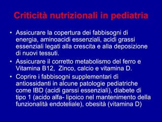 Criticità nutrizionali in pediatria
• Assicurare la copertura dei fabbisogni di
energia, aminoacidi essenziali, acidi grassi
essenziali legati alla crescita e alla deposizione
di nuovi tessuti.
• Assicurare il corretto metabolismo del ferro e
Vitamina B12, Zinco, calcio e vitamina D.
• Coprire i fabbisogni supplementari dì
antiossidanti in alcune patologie pediatriche
come IBD (acidi garssi essenziali), diabete di
tipo 1 (acido alfa- lipoico nel mantenimento della
funzionalità endoteliale), obesità (vitamina D)
 