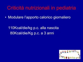 Criticità nutrizionali in pediatria
• Modulare l’apporto calorico giornaliero
110Kcal/die/kg p.c. alla nascita
80Kcal/die/Kg p.c. a 3 anni
 