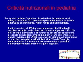 Criticità nutrizionali in pediatria
Per quanto attiene l’apporto di carboidrati la percentuale di
energia derivante dai carboidrati passa dal 55-60% al 45-60%
(intervallo di riferimento, RI) un range quindi più ampio.
Inoltre, mentre nel 1996 si raccomandava che il livello di
zuccheri semplici nella dieta non dovesse superare il 10-12%
dell’energia giornaliera e che potesse essere accettabile una
presenza di zuccheri semplici sino al 15-16% dell’energia, la
quarta revisione dei LARN raccomanda di limitare l’assunzione
di zuccheri semplici a valori inferiori al 15% dell’energia,
comprendente sia il livello di zuccheri semplici presenti
naturalmente negli alimenti sia quelli aggiunti.
 