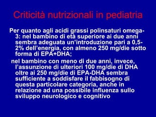 Criticità nutrizionali in pediatria
Per quanto agli acidi grassi polinsaturi omega-
3: nel bambino di età superiore ai due anni
sembra adeguata un’introduzione pari a 0,5-
2% dell’energia, con almeno 250 mg/die sotto
forma di EPA+DHA;
nel bambino con meno di due anni, invece,
l’assunzione di ulteriori 100 mg/die di DHA
oltre ai 250 mg/die di EPA-DHA sembra
sufficiente a soddisfare il fabbisogno di
questa particolare categoria, anche in
relazione ad una possibile influenza sullo
sviluppo neurologico e cognitivo
 