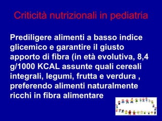 Criticità nutrizionali in pediatria
Prediligere alimenti a basso indice
glicemico e garantire il giusto
apporto di fibra (in età evolutiva, 8,4
g/1000 KCAL assunte quali cereali
integrali, legumi, frutta e verdura ,
preferendo alimenti naturalmente
ricchi in fibra alimentare
 