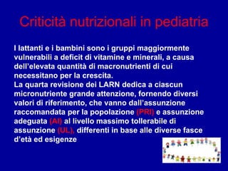 Criticità nutrizionali in pediatria
I lattanti e i bambini sono i gruppi maggiormente
vulnerabili a deficit di vitamine e minerali, a causa
dell’elevata quantità di macronutrienti di cui
necessitano per la crescita.
La quarta revisione dei LARN dedica a ciascun
micronutriente grande attenzione, fornendo diversi
valori di riferimento, che vanno dall’assunzione
raccomandata per la popolazione (PRI) e assunzione
adeguata (AI) al livello massimo tollerabile di
assunzione (UL), differenti in base alle diverse fasce
d’età ed esigenze
 