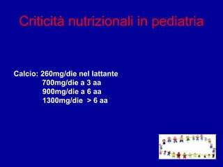 Criticità nutrizionali in pediatria
Calcio: 260mg/die nel lattante
700mg/die a 3 aa
900mg/die a 6 aa
1300mg/die > 6 aa
 