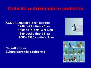 Criticità nutrizionali in pediatria
ACQUA: 800 cc/die nel lattante
1200 cc/die fino a 3 aa
1600 cc /die dai 4 ai 6 aa
1800 cc/die fino a 8 aa
2000- 2500 cc/die >10 aa
No soft drinks.
Evitare bevande edulcorate
 
