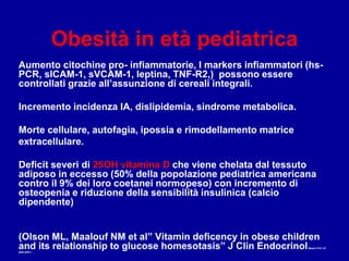 Obesità in età pediatrica
Aumento citochine pro- infiammatorie, I markers infiammatori (hs-
PCR, slCAM-1, sVCAM-1, leptina, TNF-R2,) possono essere
controllati grazie all’assunzione di cereali integrali.
Incremento incidenza IA, dislipidemia, sindrome metabolica.
Morte cellulare, autofagia, ipossia e rimodellamento matrice
extracellulare.
Deficit severi di 25OH vitamina D che viene chelata dal tessuto
adiposo in eccesso (50% della popolazione pediatrica americana
contro il 9% dei loro coetanei normopeso) con incremento di
osteopenia e riduzione della sensibilità insulinica (calcio
dipendente)
(Olson ML, Maalouf NM et al” Vitamin deficency in obese children
and its relationship to glucose homesotasis” J Clin EndocrinolMetab 2’012, 97:
2005-20011.
 