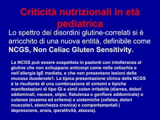 Criticità nutrizionali in età
pediatrica
Lo spettro dei disordini glutine-correlati si è
arricchito di una nuova entità, definibile come
NCGS, Non Celiac Gluten Sensitivity.
La NCGS può essere sospettata in pazienti con intolleranza al
glutine che non sviluppano anticorpi come nella celiachia o
nell’allergia IgE mediata, e che non presentano lesioni della
mucosa duodenale1. La tipica presentazione clinica della NCGS
è la risultante di una combinazione di sintomi e tipiche
manifestazioni di tipo GI e simil colon irritabile (diarrea, dolori
addominali, nausea, stipsi, flatulenza e gonfiore addominale) o
cutanee (eczema ed eritema) o sistemiche (cefalea, dolori
muscolari, stanchezza cronica) e comportamentali (
depressione, ansia, iperattività, atassia).
 
