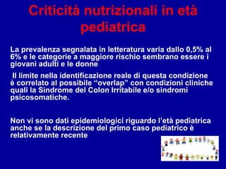 Criticità nutrizionali in età
pediatrica
La prevalenza segnalata in letteratura varia dallo 0,5% al
6% e le categorie a maggiore rischio sembrano essere i
giovani adulti e le donne
Il limite nella identificazione reale di questa condizione
è correlato al possibile “overlap” con condizioni cliniche
quali la Sindrome del Colon Irritabile e/o sindromi
psicosomatiche.
Non vi sono dati epidemiologici riguardo l’età pediatrica
anche se la descrizione del primo caso pediatrico è
relativamente recente
 