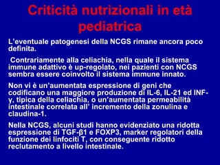 Criticità nutrizionali in età
pediatrica
L’eventuale patogenesi della NCGS rimane ancora poco
definita.
Contrariamente alla celiachia, nella quale il sistema
immune adattivo è up-regolato, nei pazienti con NCGS
sembra essere coinvolto il sistema immune innato.
Non vi è un’aumentata espressione di geni che
codificano una maggiore produzione di IL-6, IL-21 ed INF-
γ, tipica della celiachia, o un’aumentata permeabilità
intestinale correlata all’ incremento della zonulina e
claudina-1.
Nella NCGS, alcuni studi hanno evidenziato una ridotta
espressione di TGF-β1 e FOXP3, marker regolatori della
funzione dei linfociti T, con conseguente ridotto
reclutamento a livello intestinale.
 