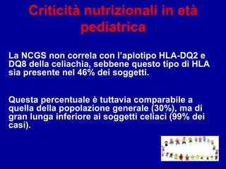 Criticità nutrizionali in età
pediatrica
La NCGS non correla con l’aplotipo HLA-DQ2 e
DQ8 della celiachia, sebbene questo tipo di HLA
sia presente nel 46% dei soggetti.
Questa percentuale è tuttavia comparabile a
quella della popolazione generale (30%), ma di
gran lunga inferiore ai soggetti celiaci (99% dei
casi).
 