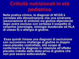 Criticità nutrizionali in età
pediatrica
Nella pratica clinica, la diagnosi di NCGS è
correlata alla dimostrazione che una sindrome
(associazione di sintomi) sia glutine-dipendente
dopo avere escluso con certezza il sospetto di
celiachia (sierologia, istologia duodenale ed HLA
di classe II) o allergia al glutine.
Essa quindi rimane una diagnosi di esclusione
con successivo challenge al glutine in doppio
cieco-placebo controllato, allo scopo di
confermarne la diagnosi in relazione all’effetto
placebo indotto dalla dieta priva di glutine che
non può essere sottovalutato.
 