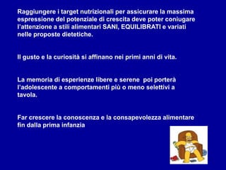 Raggiungere i target nutrizionali per assicurare la massima
espressione del potenziale di crescita deve poter coniugare
l’attenzione a stili alimentari SANI, EQUILIBRATI e variati
nelle proposte dietetiche.
Il gusto e la curiosità si affinano nei primi anni di vita.
La memoria di esperienze libere e serene poi porterà
l’adolescente a comportamenti più o meno selettivi a
tavola.
Far crescere la conoscenza e la consapevolezza alimentare
fin dalla prima infanzia
 