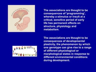 The associations are thought to be
consequences of 'programming',
whereby a stimulus or insult at a
critical, sensitive period of early
life has permanent effects on
structure, physiology and
metabolism.
The associations are thought to be
consequences of developmental
plasticity, the phenomenon by which
one genotype can give rise to a range
of different physiological or
morphological states in response to
different environmental conditions
during development.
 