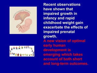 Recent observations
have shown that
impaired growth in
infancy and rapid
childhood weight gain
exacerbate the effects of
impaired prenatal
growth.
A new vision of optimal
early human
development is
emerging which takes
account of both short
and long-term outcomes.
 