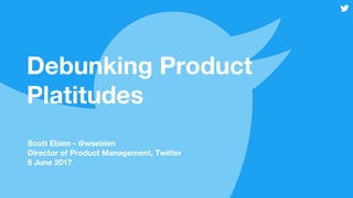 Debunking Product
Platitudes
Scott Eblen - @wseblen
Director of Product Management, Twitter
6 June 2017
 