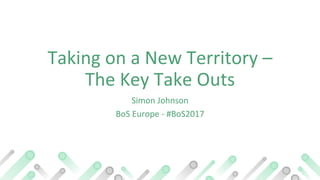 Taking on a New Territory –
The Key Take Outs
Simon Johnson
BoS Europe - #BoS2017
 