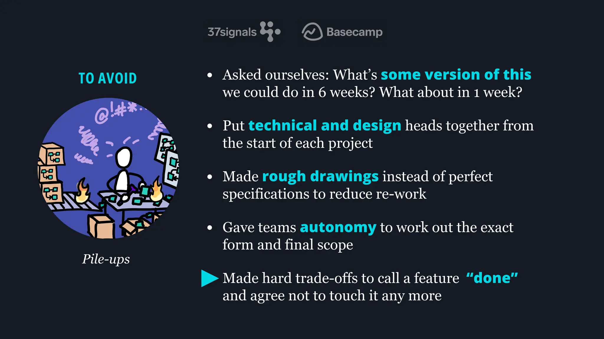 • Asked ourselves: What’s some version of this
we could do in 6 weeks? What about in 1 week?
• Put technical and design heads together from
the start of each project
• Made rough drawings instead of perfect
specifications to reduce re-work
• Gave teams autonomy to work out the exact
form and final scope
• Made hard trade-offs to call a feature “done”
and agree not to touch it any more
TO AVOID
Pile-ups
 