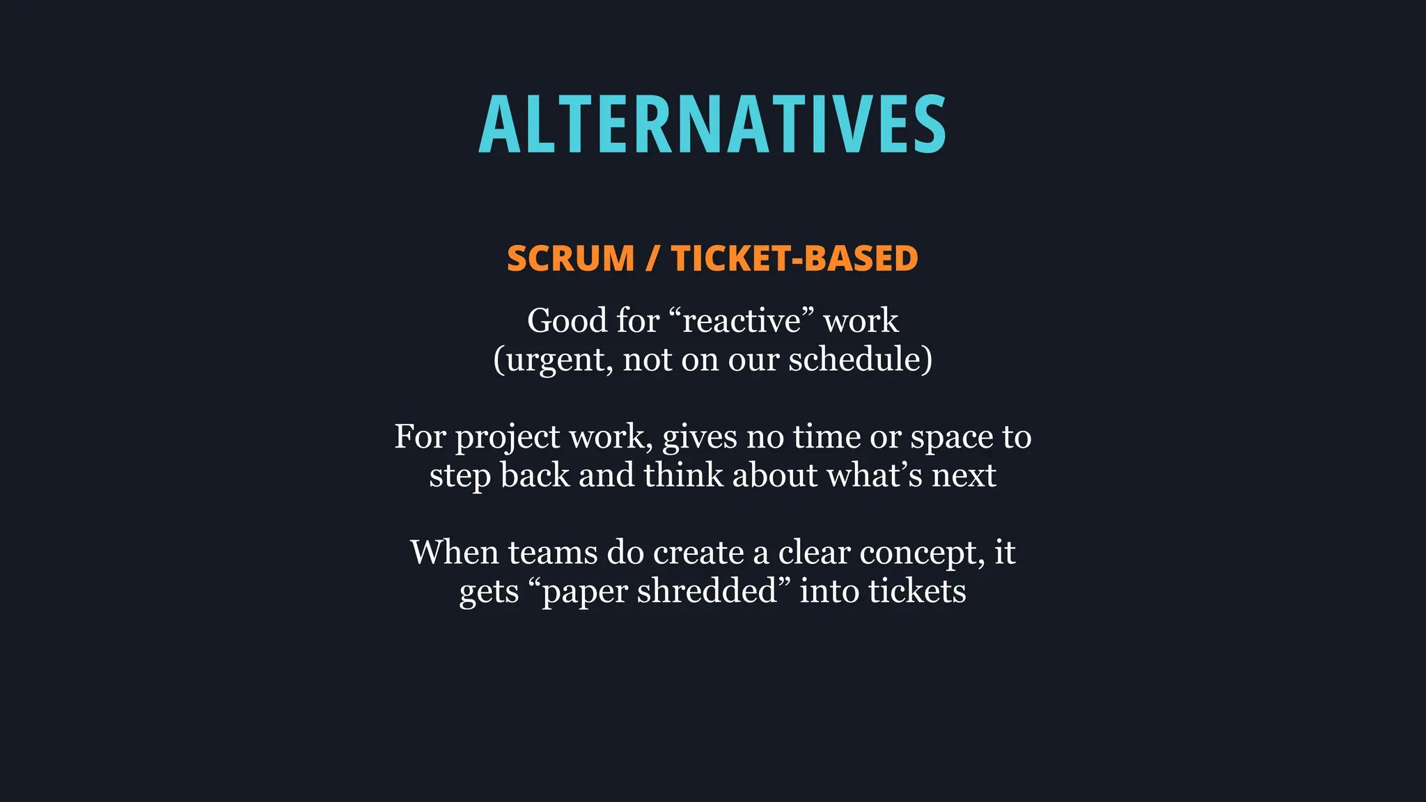 ALTERNATIVES
SCRUM / TICKET-BASED
Good for “reactive” work
(urgent, not on our schedule)
For project work, gives no time or space to
step back and think about what’s next
When teams do create a clear concept, it
gets “paper shredded” into tickets
 