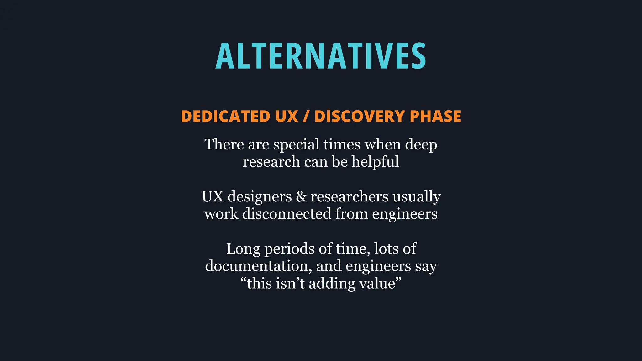 ALTERNATIVES
DEDICATED UX / DISCOVERY PHASE
There are special times when deep
research can be helpful
UX designers & researchers usually
work disconnected from engineers
Long periods of time, lots of
documentation, and engineers say
“this isn’t adding value”
 
