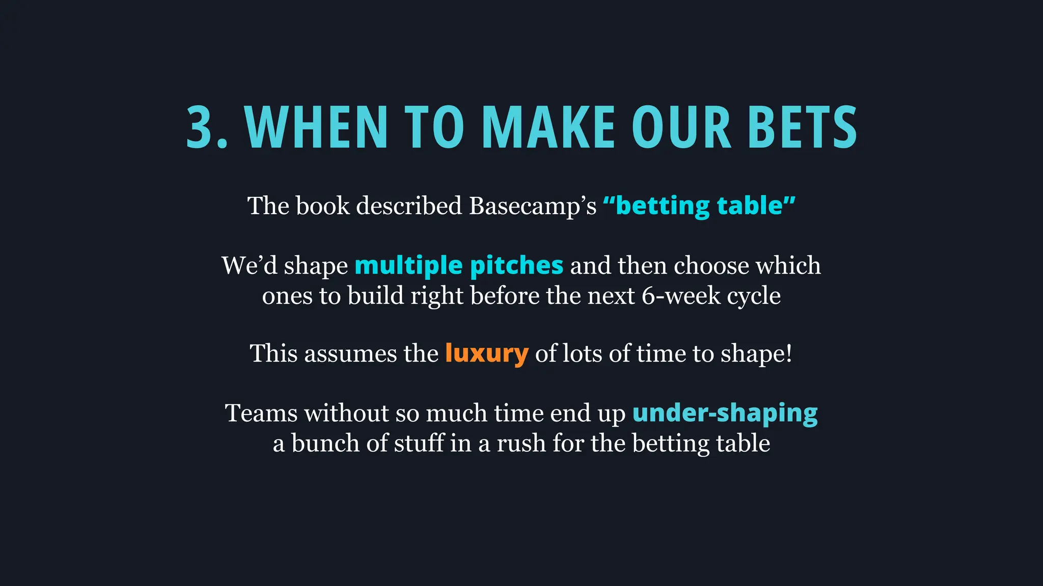 3. WHEN TO MAKE OUR BETS
The book described Basecamp’s “betting table”
We’d shape multiple pitches and then choose which
ones to build right before the next 6-week cycle
This assumes the luxury of lots of time to shape!
Teams without so much time end up under-shaping
a bunch of stuff in a rush for the betting table
 