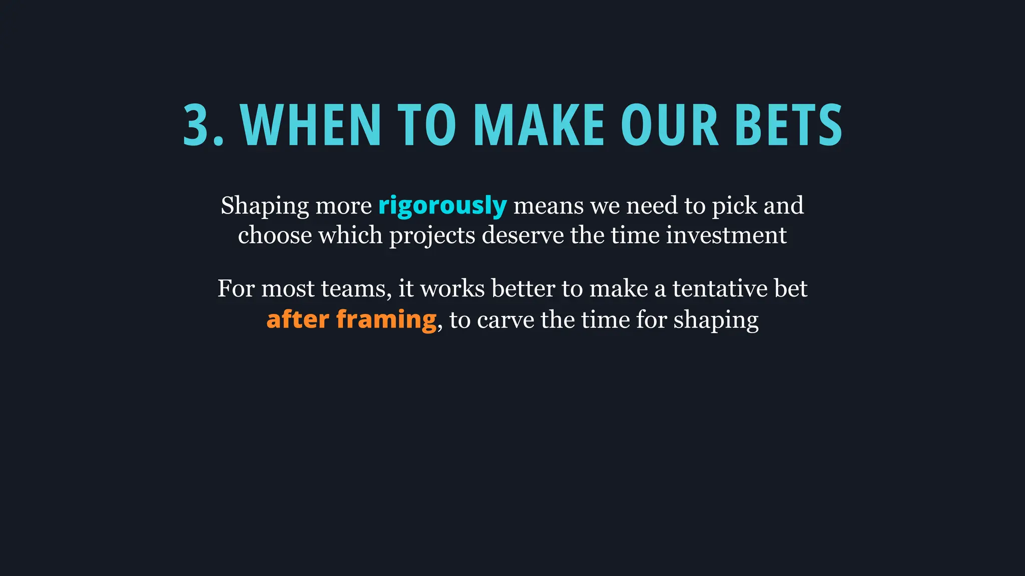 3. WHEN TO MAKE OUR BETS
Shaping more rigorously means we need to pick and
choose which projects deserve the time investment
For most teams, it works better to make a tentative bet
after framing, to carve the time for shaping
 