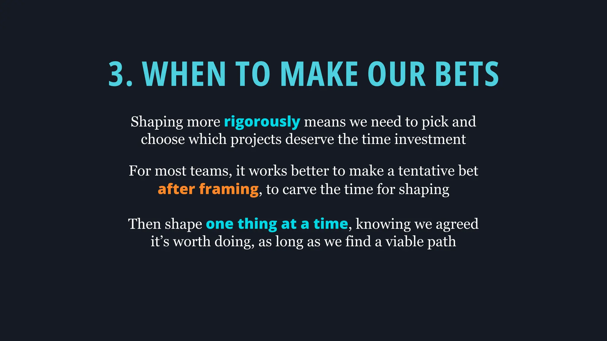 3. WHEN TO MAKE OUR BETS
Shaping more rigorously means we need to pick and
choose which projects deserve the time investment
For most teams, it works better to make a tentative bet
after framing, to carve the time for shaping
Then shape one thing at a time, knowing we agreed
it’s worth doing, as long as we find a viable path
 