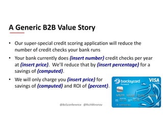 • Our super-special credit scoring application will reduce the
number of credit checks your bank runs
• Your bank currently does {insert number} credit checks per year
at {insert price}. We’ll reduce that by {insert percentage} for a
savings of {computed}.
• We will only charge you {insert price} for
savings of {computed} and ROI of {percent}.
A Generic B2B Value Story
@BoSconference @RichMironov
 