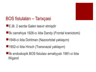BOS fistulalar? C Tarix? si?
?E. . 2 srd Galen t svir etmi?dir? ? ? ?
??lk c rrahiy 1926-c? ild Dandy (Frontal kraniotomi)? ? ?
?1948-ci ild Dohlman (Nazoorbital yakla??m)?
?1952-ci ild Hirsch (Transnazal yakla??m)?
??lk endoskopik BOS fistulas? m liyyat? 1981-ci ild? ? ?
Wigand
 