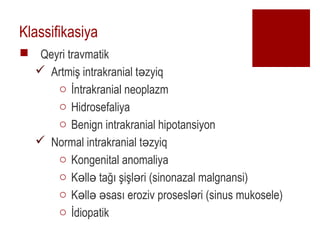 Klassifikasiya
? Qeyri travmatik
? Artmi? intrakranial t zyiq?
o ?ntrakranial neoplazm
o Hidrosefaliya
o Benign intrakranial hipotansiyon
? Normal intrakranial t zyiq?
o Kongenital anomaliya
o K ll ta?? ?i?l ri (sinonazal malgnansi)? ? ?
o K ll sas? eroziv prosesl ri (sinus mukosele)? ? ? ?
o ?diopatik
 