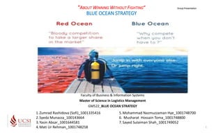 “ABOUT WINNING WITHOUT FIGHTING”
BLUE OCEAN STRATEGY
Faculty of Business & Information Systems
Master of Science in Logistics Management
GM522_BLUE OCEAN STRATEGY
Group Presentation
1
1.Zumrad Rashidova (Sofi)_1001335416
2.Syeda Munazza_100143664
3.Yasin Absar_1001644581
4.Mati Ur Rehman_1001748258
5.Mohammad Nazmuzzaman Hye_1001748700
6. Musharat Hossain Toma_1001748800
7.Sayed Sulaiman Shah_1001749052
 