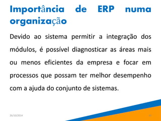 Importância de ERP numa 
organização 
Devido ao sistema permitir a integração dos 
módulos, é possível diagnosticar as áreas mais 
ou menos eficientes da empresa e focar em 
processos que possam ter melhor desempenho 
com a ajuda do conjunto de sistemas. 
26/10/2014 10 
 