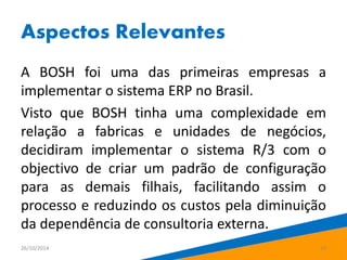 Aspectos Relevantes 
A BOSH foi uma das primeiras empresas a 
implementar o sistema ERP no Brasil. 
Visto que BOSH tinha uma complexidade em 
relação a fabricas e unidades de negócios, 
decidiram implementar o sistema R/3 com o 
objectivo de criar um padrão de configuração 
para as demais filhais, facilitando assim o 
processo e reduzindo os custos pela diminuição 
da dependência de consultoria externa. 
26/10/2014 14 
 