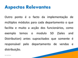 Aspectos Relevantes 
Outro ponto é o facto da implementação de 
múltiplos módulos para cada departamento o que 
facilita e muito a acção dos funcionários, como 
exemplo temos o modulo SD (Sales and 
Distribution) antes supracitados que somente é 
responsável pelo departamento de vendas e 
distribuição. 
26/10/2014 15 
 