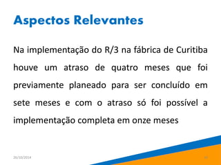Aspectos Relevantes 
Na implementação do R/3 na fábrica de Curitiba 
houve um atraso de quatro meses que foi 
previamente planeado para ser concluído em 
sete meses e com o atraso só foi possível a 
implementação completa em onze meses 
26/10/2014 16 
 