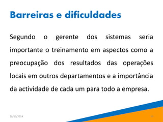Barreiras e dificuldades 
Segundo o gerente dos sistemas seria 
importante o treinamento em aspectos como a 
preocupação dos resultados das operações 
locais em outros departamentos e a importância 
da actividade de cada um para todo a empresa. 
26/10/2014 19 
 