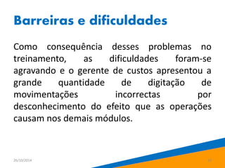 Barreiras e dificuldades 
Como consequência desses problemas no 
treinamento, as dificuldades foram-se 
agravando e o gerente de custos apresentou a 
grande quantidade de digitação de 
movimentações incorrectas por 
desconhecimento do efeito que as operações 
causam nos demais módulos. 
26/10/2014 20 
 