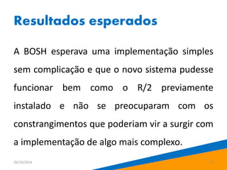 Resultados esperados 
A BOSH esperava uma implementação simples 
sem complicação e que o novo sistema pudesse 
funcionar bem como o R/2 previamente 
instalado e não se preocuparam com os 
constrangimentos que poderiam vir a surgir com 
a implementação de algo mais complexo. 
26/10/2014 21 
 