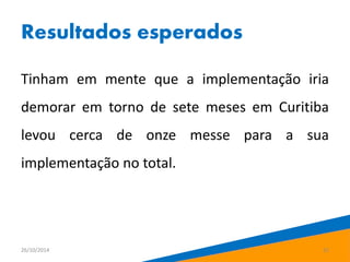 Resultados esperados 
Tinham em mente que a implementação iria 
demorar em torno de sete meses em Curitiba 
levou cerca de onze messe para a sua 
implementação no total. 
26/10/2014 22 
 